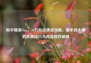 和平精英Vlog，10万粉丝速成攻略，新手到大神的实战技巧与内容创作秘籍