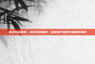 武汉专科医院，武汉专科医院，城市医疗体系中的精兵强将