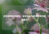 逆战背景视频解析，视觉冲击与游戏世界的震撼融合