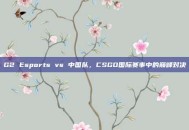 G2 Esports vs 中国队，CSGO国际赛事中的巅峰对决