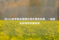 当CSGO战术射击碰撞沉浸式角色扮演，一场虚拟战场的双重体验