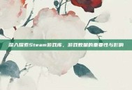 深入探索Steam游戏库，游戏数量的重要性与影响