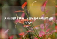从桌游到数字战场，三国杀游戏改编版的创新与传承