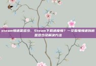 steam慢速是多少，Steam下载速度慢？一文看懂慢速到底是多少及解决方法