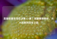 英雄联盟全球总决赛（S赛）完整赛制解析，从入围赛到冠军之路