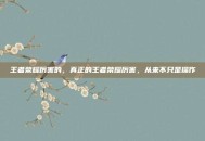 王者荣耀厉害的，真正的王者荣耀厉害，从来不只是操作