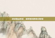 逆战雪山传说，探索雪域的奇幻冒险
