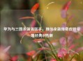 华为与三国杀强强联手，推出全新传奇皮肤引爆经典IP热潮