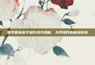 和平精英高手操作技巧揭秘，天秀操作的秘诀所在