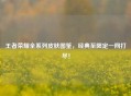 王者荣耀全系列皮肤图鉴，经典至限定一网打尽！