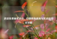 逆战免费抽奖活动，白嫖稀有道具与实战技巧全攻略
