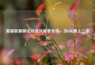 英雄联盟萌化动漫风席卷全球，当LOL遇上二次元