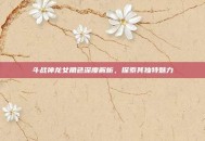 斗战神龙女角色深度解析，探索其独特魅力