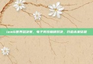 iem6世界总决赛，电子竞技巅峰对决，开启未来征程