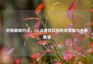 中韩巅峰对决，LOL决赛背后的电竞荣耀与未来展望