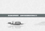 逆战新境界探索，诸神共鸣推展游戏新纪元