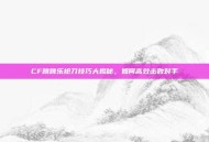 CF跳跳乐抢刀技巧大揭秘，如何高效击败对手