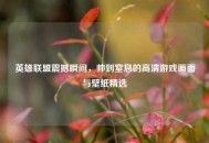 英雄联盟震撼瞬间，帅到窒息的高清游戏画面与壁纸精选