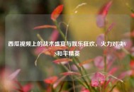 西瓜视频上的战术盛宴与娱乐狂欢，火力对决VS和平精英