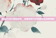 揭秘PUBG国际官网，深度探索与游戏世界互动的奥秘