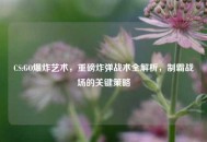 CS:GO爆炸艺术，重磅炸弹战术全解析，制霸战场的关键策略
