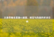王者荣耀全英雄CG盛宴，视觉与热血的史诗交响