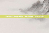 王者荣耀主力热身英雄指南，掌握关键角色，提升战斗效率