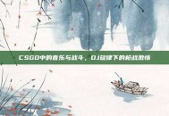 CSGO中的音乐与战斗，DJ旋律下的枪战激情