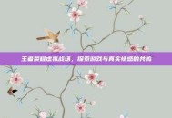 王者荣耀虚拟战场，探索游戏与真实情感的共鸣