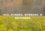 冰红茶×和平精英联动，畅饮领限定皮肤，解锁夏日吃鸡新姿势