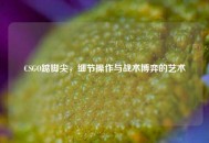 CSGO踮脚尖，细节操作与战术博弈的艺术