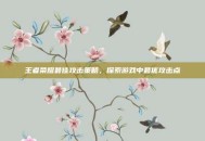 王者荣耀最佳攻击策略，探索游戏中最优攻击点