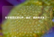 和平精英玩家心声，最近，真的有点累了…