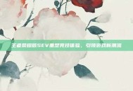 王者荣耀版SEV重塑竞技体验，引领游戏新潮流