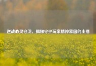逆战心灵守卫，揭秘守护玩家精神家园的主播