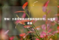 警惕！王者荣耀刷点券骗局或致封号，玩家需谨慎