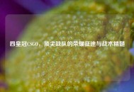 四皇冠CSGO，顶尖战队的荣耀征途与战术精髓