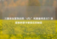 三国杀玩家热议的‘6万5’究竟是何含义？深度解析数字梗背后的秘密