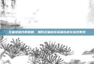 王者荣耀开局策略，如何正确选择英雄以优化游戏表现