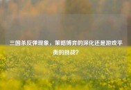 三国杀反弹现象，策略博弈的深化还是游戏平衡的挑战？
