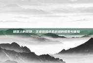 键盘上的荣耀，王者荣耀虚拟战场的探索与体验
