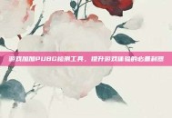 游戏加加PUBG检测工具，提升游戏体验的必备利器