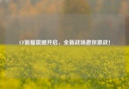 CF新服震撼开启，全新战场邀你激战！