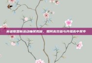 英雄联盟新活动抽奖揭秘，如何高效参与并提高中奖率