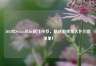 2023年Steam必玩新作推荐，精选游戏加入你的愿望单！