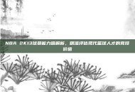 NBA 2K13球员能力值解析，精准评估现代篮球人才的竞技价值