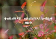 十三载烽烟再起，三国杀如何以文化IP缔造桌游传奇