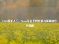 CSGO新手入门，Steam平台下载安装与基础操作全指南