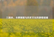 三国杀，卡牌策略与历史文化的激情碰撞