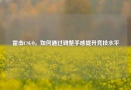 雷击CSGO，如何通过调整手感提升竞技水平
